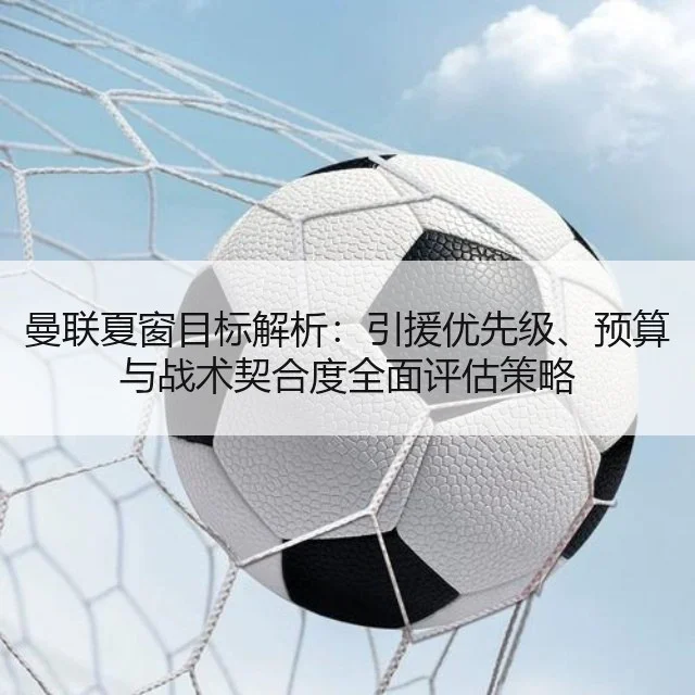 曼联夏窗目标解析:引援优先级、预算与战术契合度全面评估策略